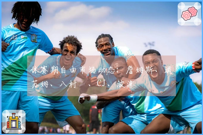 休赛期自由市场动态：詹姆斯、道苏姆、八村塁、CJ、波津