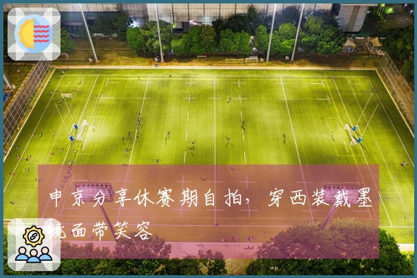 申京分享休赛期自拍，穿西装戴墨镜面带笑容