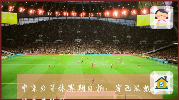 申京分享休赛期自拍，穿西装戴墨镜面带笑容