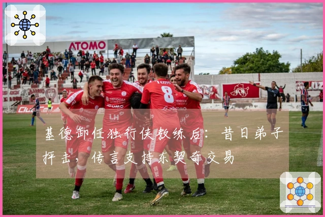 基德卸任独行侠教练后：昔日弟子抨击，传言支持东契奇交易